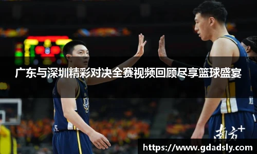 广东与深圳精彩对决全赛视频回顾尽享篮球盛宴