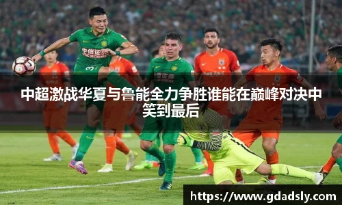 中超激战华夏与鲁能全力争胜谁能在巅峰对决中笑到最后