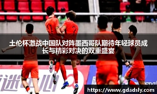 土伦杯激战中国队对阵墨西哥队期待年轻球员成长与精彩对决的双重盛宴